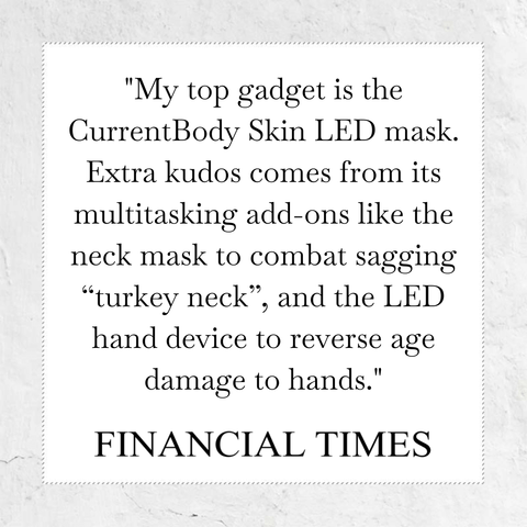My top gadge is the CurrentBody Skin LED Mask. Extra kudos comes from its multitasking add-ons like the neck mask to combat sagging 'turky neck', and the LED Hand device to reverse age damage to hands - quote from Financial Times