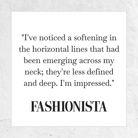 I have noticed a softening in the horizontal lines that had been emerging across my neck; they're less defined and deep. I am impressed - quote from Fashionista