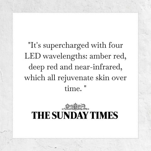 It's supercharged with four LED wavelenghts: amber red, deep red and near infrared, which all rejuvenate skin over time - quote from the Sunday times