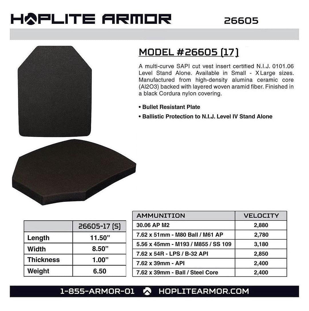 H2PLITE ARMOR 26605 MODEL #26605 17 A multi-curve SAPI cut vest insert certified N.I.J. 0101.06 Level Stand Alone. Available in Small - XLarge sizes. Manufactured from high-density alumina ceramic core AI203 backed with layered woven aramid fiber. Finished in a black Cordura nylon covering. Bullet Resistant Plate Ballistic Protection to N.LJ. Level IV Stand Alone AMMUNITION VELOCITY 26605-17 S 30.06 AP M2 2,880 Length 11.50 7.62 x 51mm - M80 Ball M61 AP 2,780 - 5.56 x 45mm - M193 M855 SS 109 3,180 Width 8.50 7:62x54R-LPSB-32 API 2,850 Thickness 100" 755 xa9mm- AP 2,400 Weight 6.50 7.62 x 39mm - Ball Steel Core 2,400 855-ARMOR-01 HOPLITEARMOR.COM 
