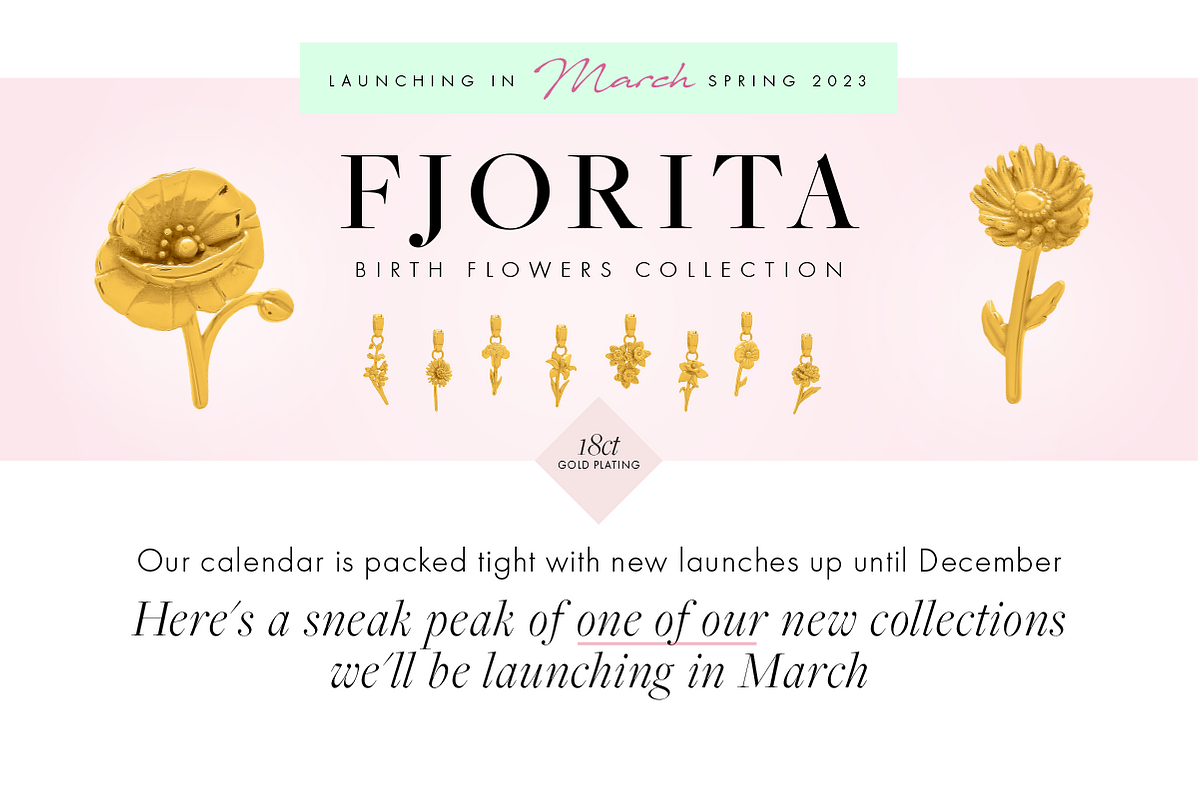 LAUNCHING IN %fl, SPRING 2023 FJORITA BRNRNENFISGRWAEIRISTR G @M NINEICRTRIRORN bt hery 18ct GOID PLATING Our calendar is packed tight with new launches up until December Here's a sneak peak of one of our new collections we'll be launching in March 