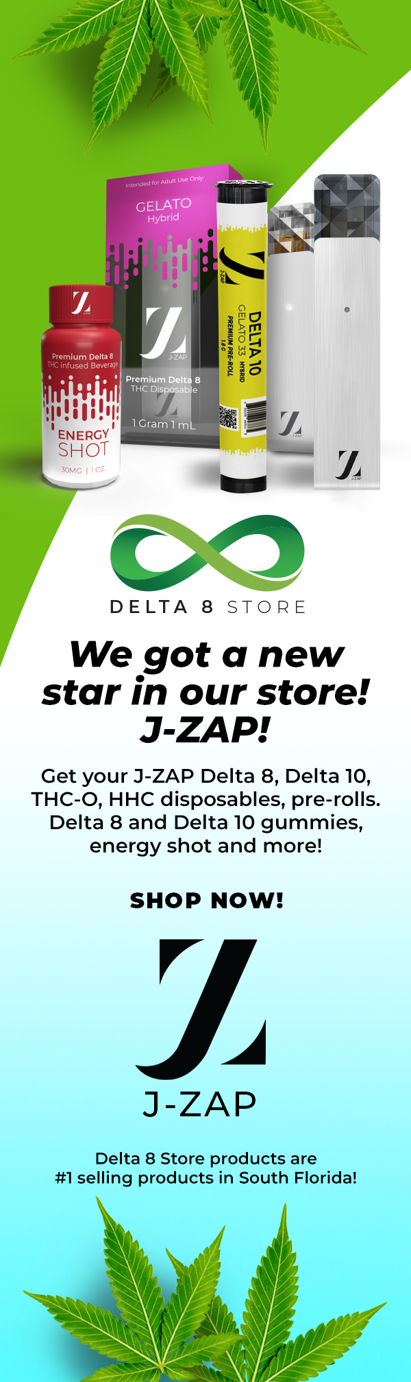 DELTA 8 STORE We got aq new star in our store! J-ZAP! Get your J-ZAP Delta 8, Delta 10, THC-O, HHC disposables, pre-rolls. Delta 8 and Delta 10 gummies, energy shot and more! SHOP NOW! Ca A J-ZAP Delta 8 Store products are #1 selling products in South Florida! 