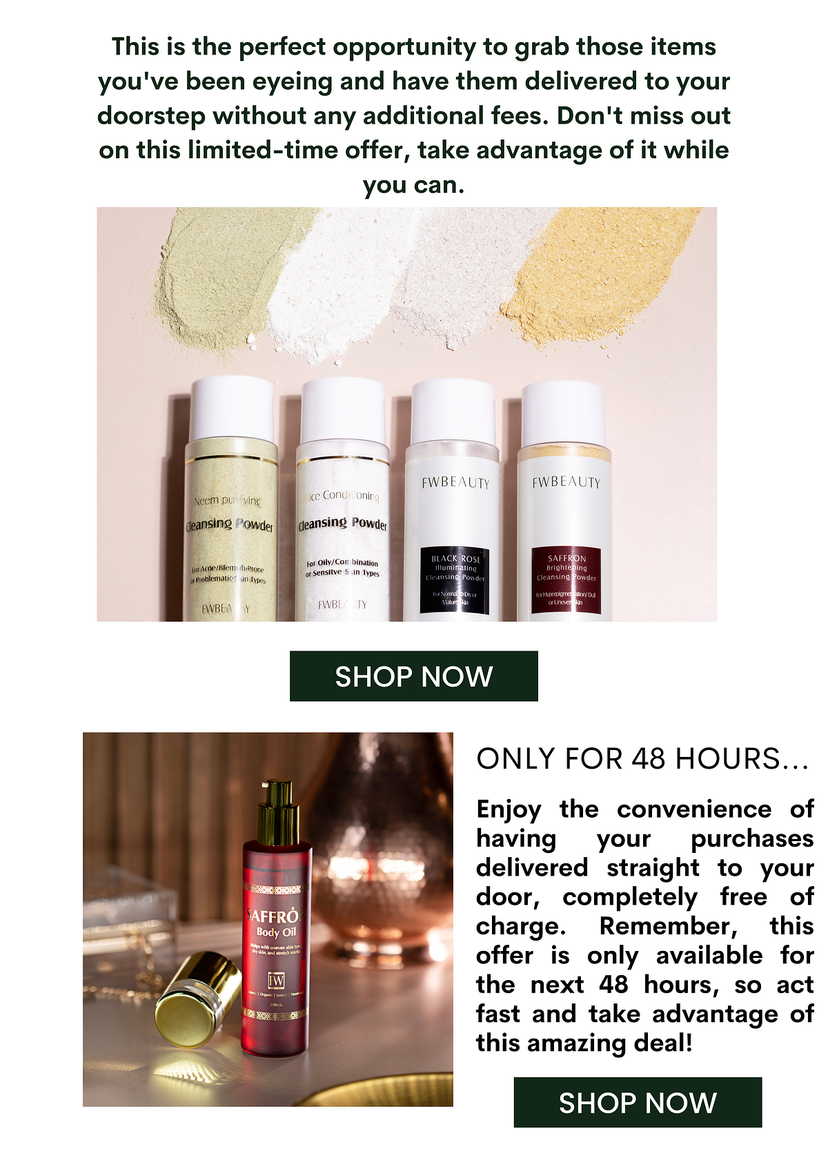 This is the perfect opportunity to grab those items you've been eyeing and have them delivered to your doorstep without any additional fees. Don't miss out on this limited-time offer, take advantage of it while you can. FWBEAUTY FWBEAUTY ice Condonir nsing Powd for OllyCon bination 3 arsensitve i Types 8 FWBL Y ONLY FOR 48 HOURS... Enjoy the convenience of having your purchases delivered straight to your door, completely free of :Asiff%? . charge. Remember, this offer is only available for the next 48 hours, so act fast and take advantage of this amazing deal! SHOP NOW 
