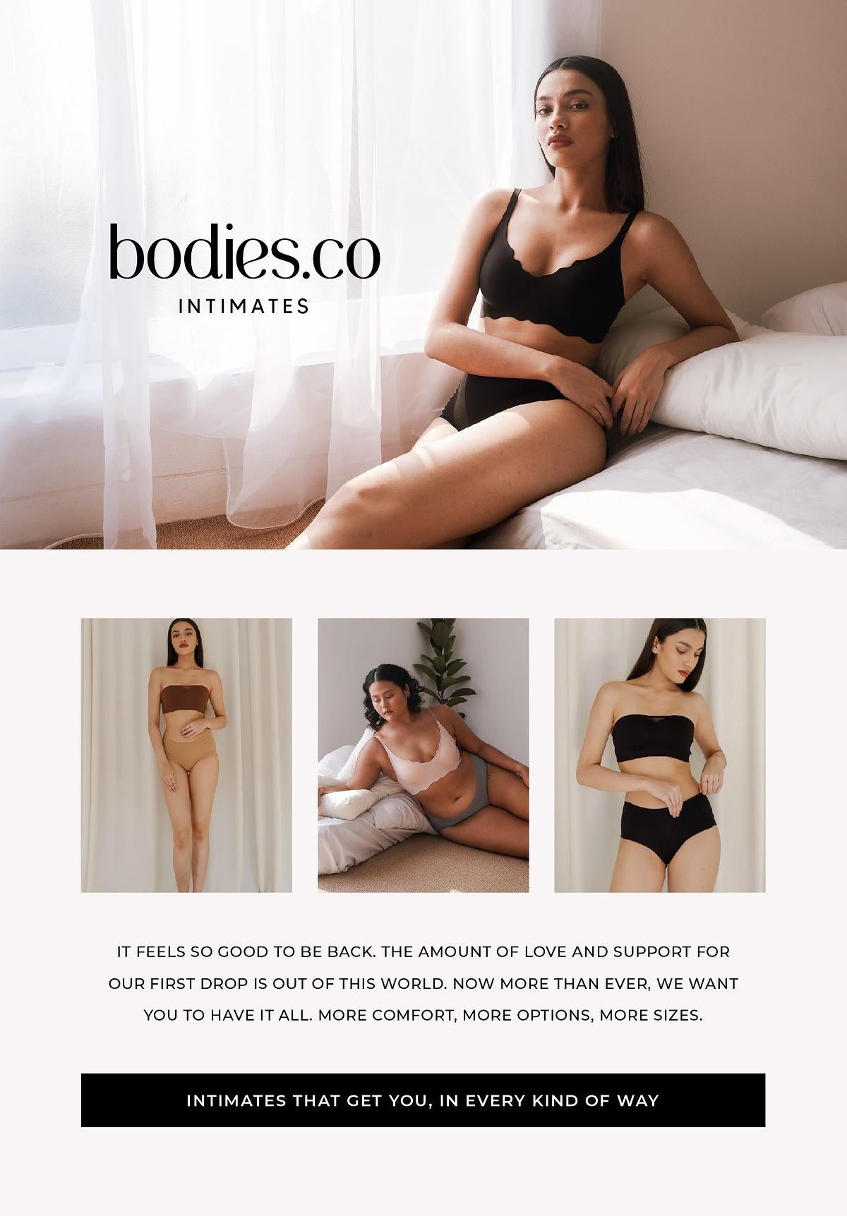  bodies.co INTIMATES IT FEELS SO GOOD TO BE BACK. THE AMOUNT OF LOVE AND SUPPORT FOR OUR FIRST DROP IS OUT OF THIS WORLD. NOW MORE THAN EVER, WE WANT YOU TO HAVE IT ALL. MORE COMFORT, MORE OPTIONS, MORE SIZES. INTIMATES THA R , IN EVERY KIND OF W 