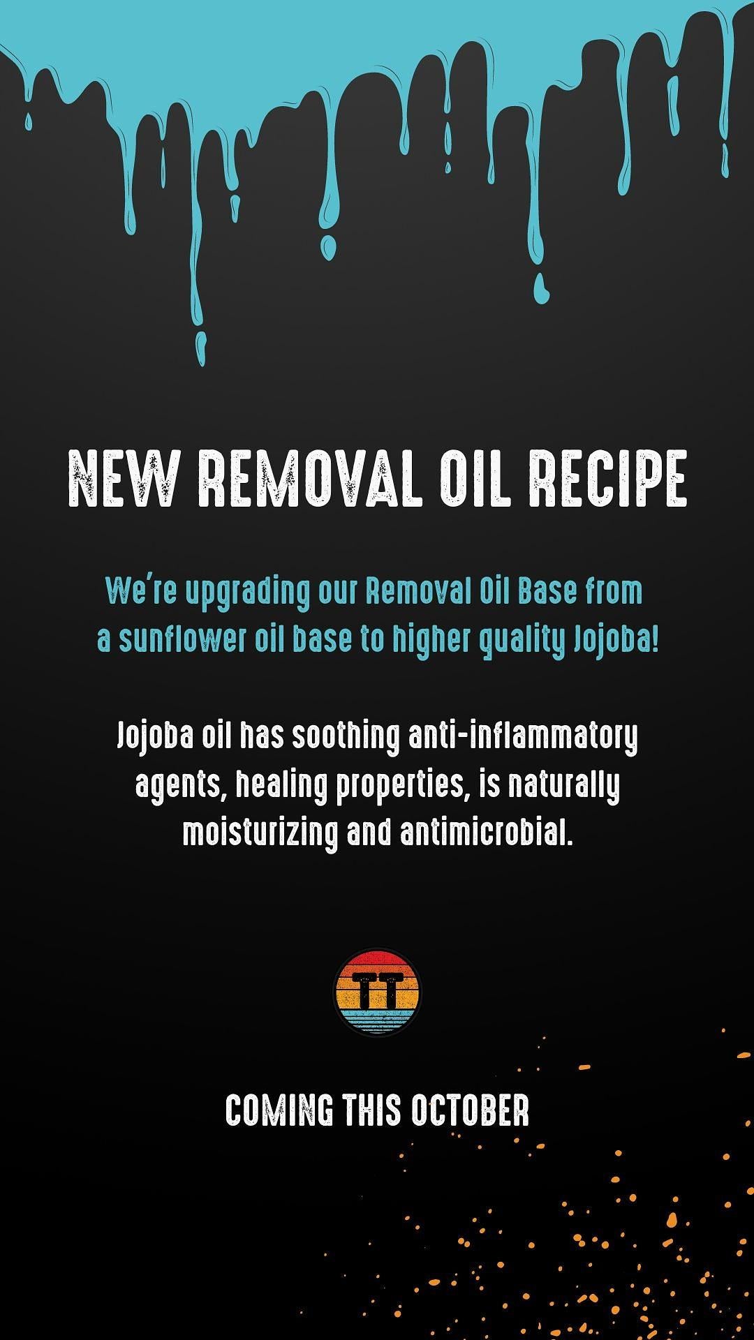  NEW REMOVAL OIL RECIPE We're upgrading our Removal 0il Base from a sunflower oil base to higher quality Jojoba! Jojoba oil has soothing anti-inflammatory agents, healing propeities, is naturally moisturizing and antimicrobial. Ill P B WL OIUBE? 