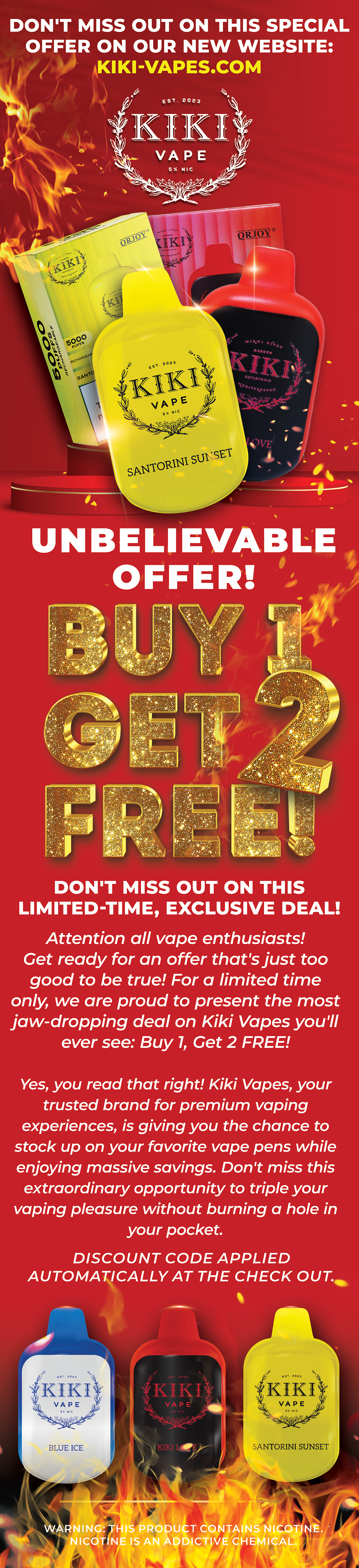  UNBELIEVABLE OFFER Y, DON'T MISS OUT ON THIS LIMITED-TIME, EXCLUSIVE DEAL! Attention all vape enthusiasts! Get ready for an offer that's just too good to be true! For a limited time only, we are proud to present the most Jjaw-dropping deal on Kiki Vapes you'll ever see: Buy 1, Get 2 FREE! Yes, you read that right! Kiki Vapes, your trusted brand for premium vaping experiences, is giving you the chance to stock up on your favorite vape pens while enjoying massive savings. Don't miss this extraordinary opportunity to triple your vaping pleasure without burning a hole in your pocket. DISCOUNT CODE APPLIED AUTOMATICALLY AT THE CHECK OUT. SANTORINI SUNSET NINGIHIS PRODUCT CONTAINS NICOTI E. NICOTINE IS AN ADDICTIVE CHEMICAL. q e 