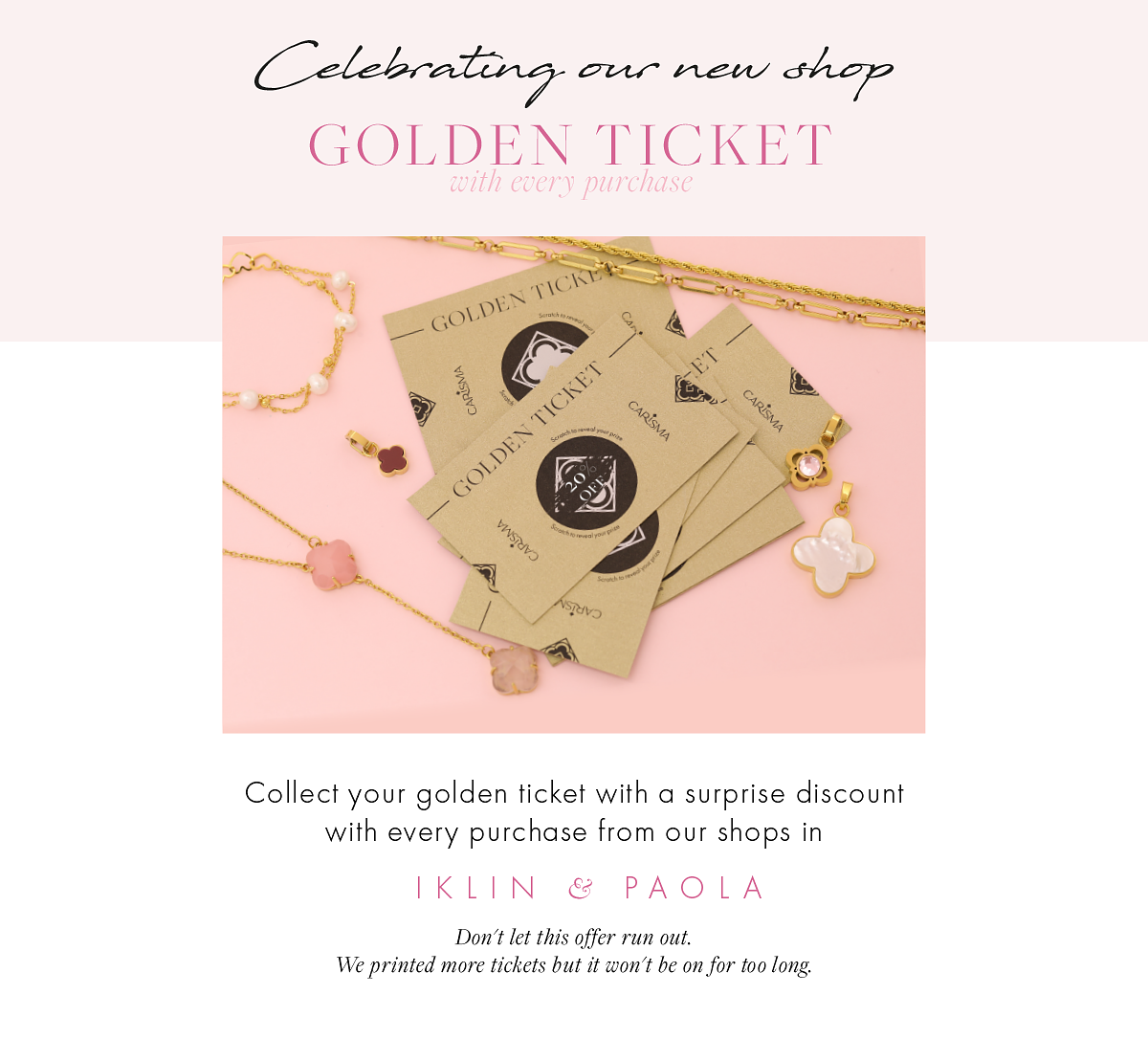 GOLDEN TICKET Collect your golden ticket with a surprise discount with every purchase from our shops in IKLIN PAOLA Don't let this offer run out. We printed more tickets but it won't be on for too long. 