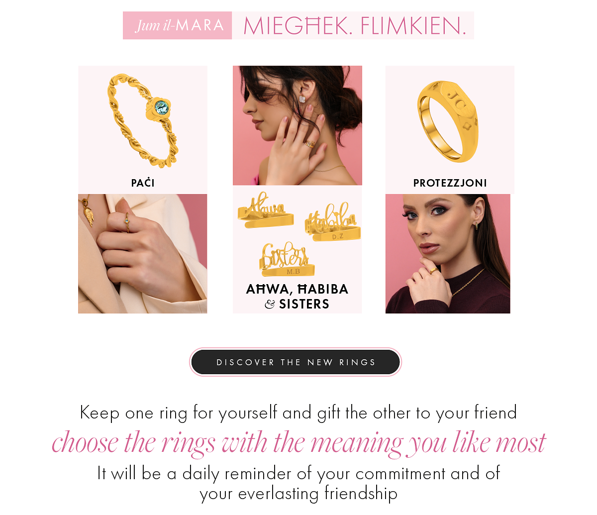 MIEGHEK. FLIMKIEN. PACI PROTEZZJONI AHRWA, HABIBA SISTERS DISCOVER THE NEW RINGS Keep one ring for yourself and gift the other to your friend choose the rings with the meaning you like most It will be a daily reminder of your commitment and of your everlasting friendship 