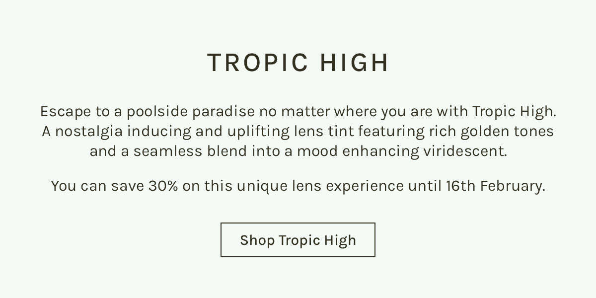 TROPIC HIGH Escape to a poolside paradise no matter where you are with Tropic High. A nostalgia inducing and uplifting lens tint featuring rich golden tones and a seamless blend into a mood enhancing viridescent. You can save 30% on this unique lens experience until 16th February. Shop Tropic High 