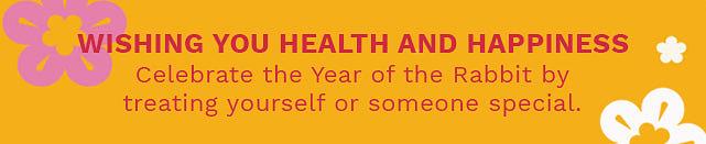 wHING YOU HEALTH AND HAPPINESS Celebrate the Year of the Rabbit by treating yourself or someone special. 