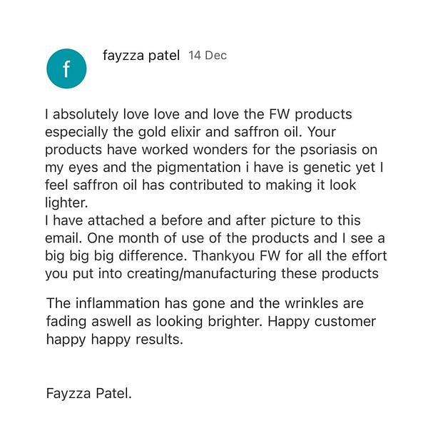 c fayzza patel 14 Dec absolutely love love and love the FW products especially the gold elixir and saffron oil. Your products have worked wonders for the psoriasis on my eyes and the pigmentation i have is genetic yet feel saffron oil has contributed to making it look lighter. have attached a before and after picture to this email. One month of use of the products and see a big big big difference. Thankyou FW for all the effort you put into creatingmanufacturing these products The inflammation has gone and the wrinkles are fading aswell as looking brighter. Happy customer happy happy results. Fayzza Patel. 