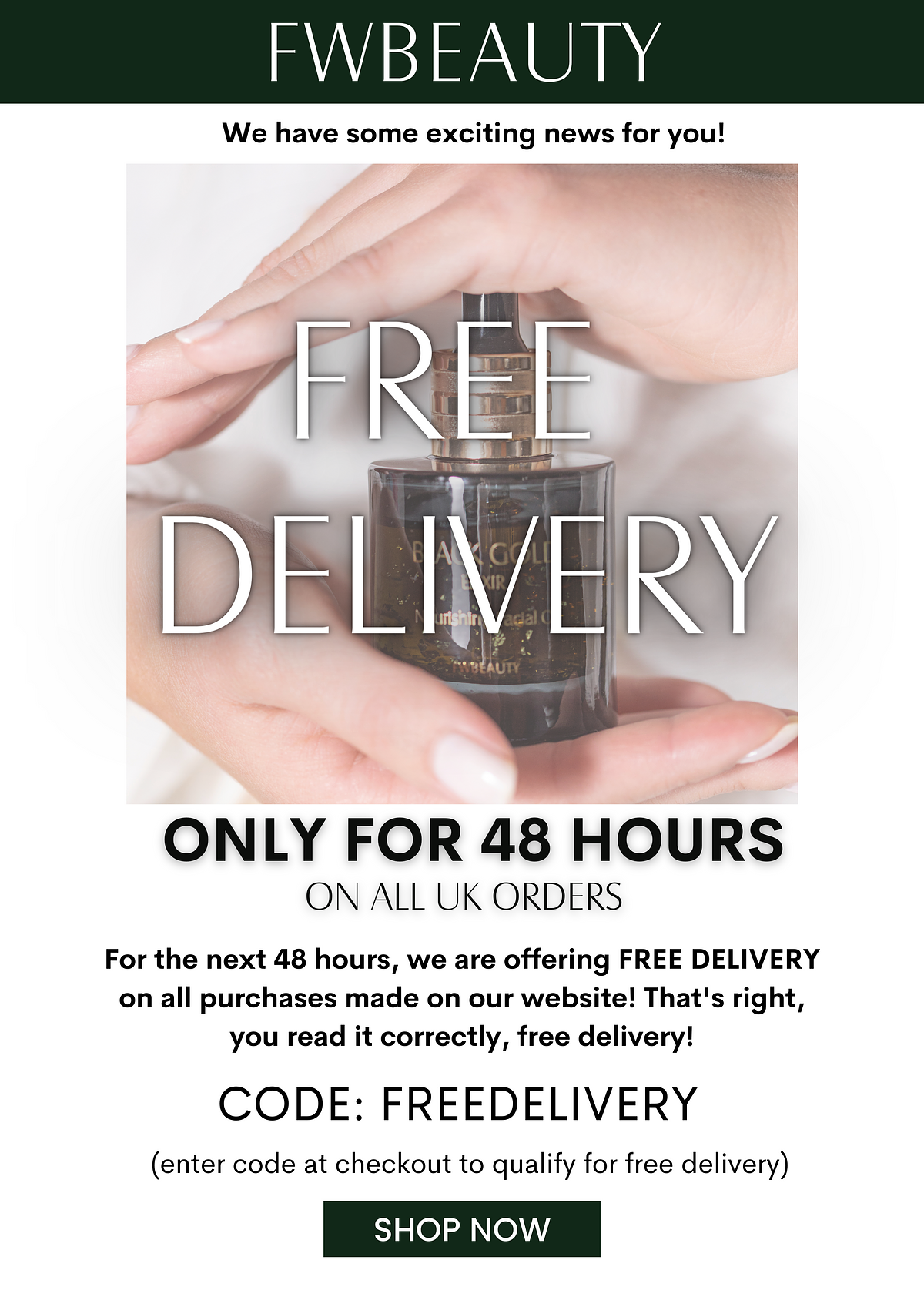 FWBEAUTY We have some exciting news for you! ONLY FOR 48 HOURS ON ALL UK ORDERS For the next 48 hours, we are offering FREE DELIVERY on all purchases made on our website! That's right, you read it correctly, free delivery! CODE: FREEDELIVERY enter code at checkout to qualify for free delivery SHOP NOW 