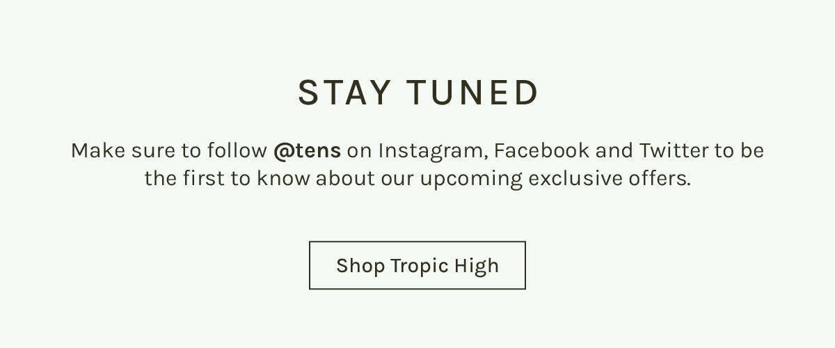 STAY TUNED Make sure to follow @tens on Instagram, Facebook and Twitter to be the first to know about our upcoming exclusive offers. Shop Tropic High 