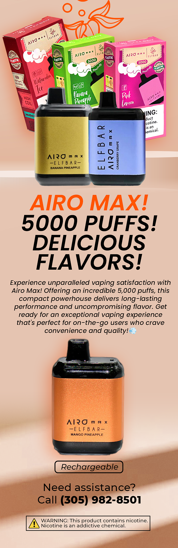  LAIRQ m A x ELFBAR BANANA PINEAPPLE 5000 PUFFS! DELICIOUS FLAVORS! Experience unparalleled vaping satisfaction with Airo Max! Offering an incredible 5,000 puffs, this compact powerhouse delivers long-lasting performance and uncompromising flavor. Get ready for an exceptional vaping experience that's perfect for on-the-go users who crave convenience and quality!- - AIRO m m x EELFBAR MANGO PINEAPPLE Rechargeable Need assistance? Call 305 982-8501 WARNING: This product contains nicotine. Nicotine is an addictive chemical. 