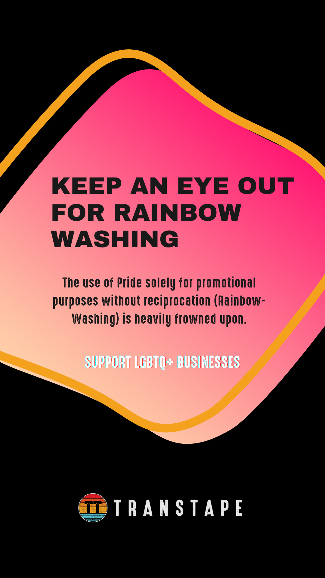  FOR RAINBC WASHING The use of Pride solely for promotional purposes without reciprocation Rainbow- Washing is heavily frowned upon. sis TRANSTAPE 