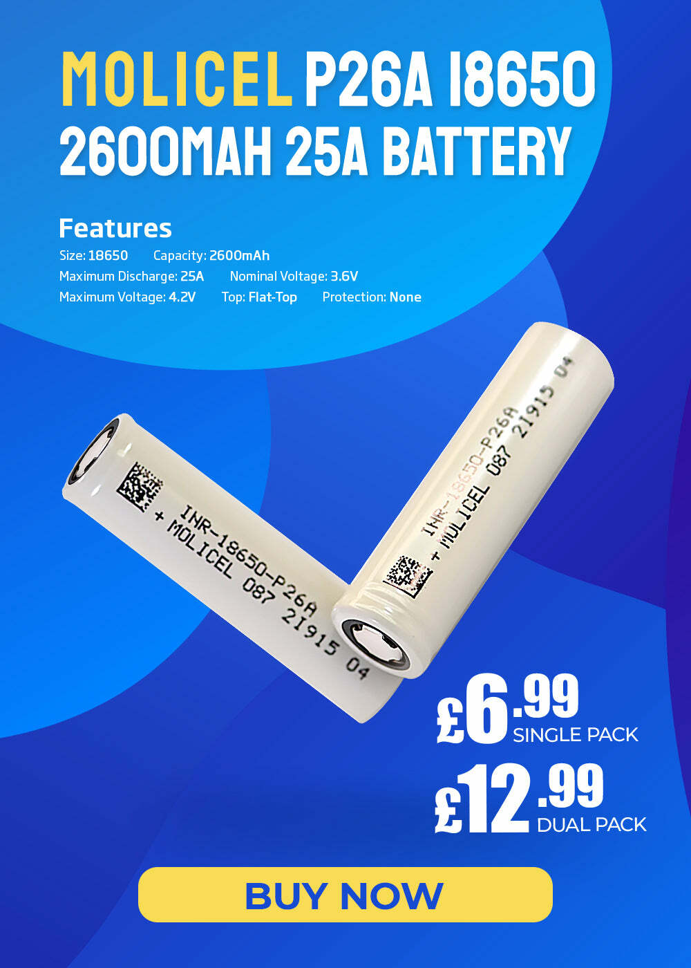 MOLICEL P26A 18650 rA0 0y T NS Features Size: 18650 Capacity: 2600mAh Maximum Discharge: 25A Nominal Voltage: 3.6V Maximum Voltage: 4.2V Top: Flat-Top Protection: None 6 SINGLE PACK 12 DUAL PACK BUY NOW 